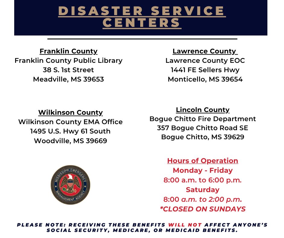 The Disaster Service Centers will be open Monday – Friday, 8:00am – 6:00pm, and Saturday, 8:00am – 2:00pm, and will be located at:  Franklin County Franklin Co. Courthouse 36 Main Street Meadville, MS 39653  Lawrence County Lawrence County EOC 1441 FE Sellers Hwy Monticello, MS 39654  Lincoln County Bogue Chitto Fire Department 357 Bogue Chitto Road SE Bogue Chitto, MS 39629   Wilkinson County Wilkinson Co. EMA Office 1495 U.S. Hwy 61 South Woodville, MS 39669